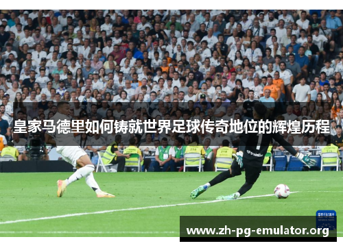 皇家马德里如何铸就世界足球传奇地位的辉煌历程
