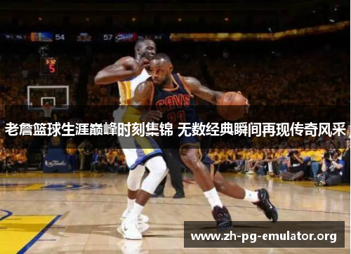 老詹篮球生涯巅峰时刻集锦 无数经典瞬间再现传奇风采