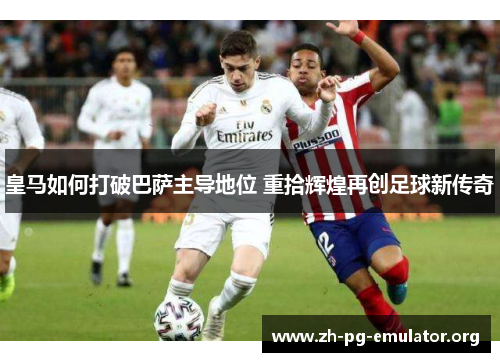 皇马如何打破巴萨主导地位 重拾辉煌再创足球新传奇