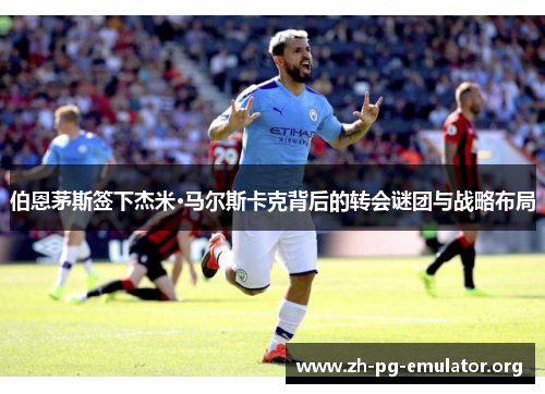伯恩茅斯签下杰米·马尔斯卡克背后的转会谜团与战略布局