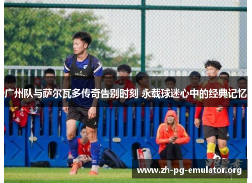 广州队与萨尔瓦多传奇告别时刻 永载球迷心中的经典记忆