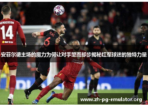 安菲尔德主场的魔力为何让对手望而却步揭秘红军球迷的独特力量