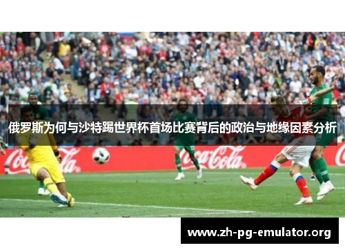俄罗斯为何与沙特踢世界杯首场比赛背后的政治与地缘因素分析