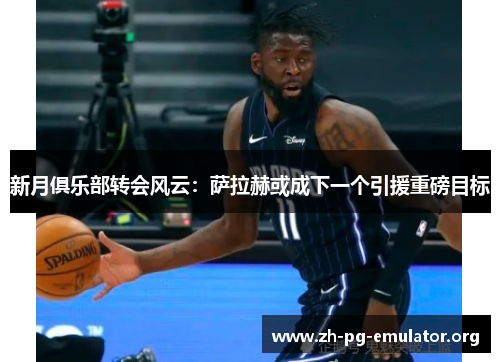 新月俱乐部转会风云：萨拉赫或成下一个引援重磅目标