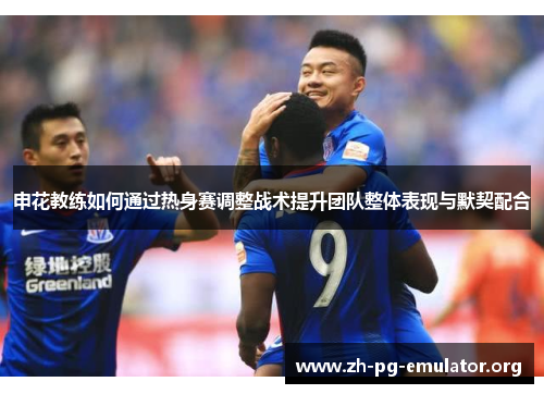 申花教练如何通过热身赛调整战术提升团队整体表现与默契配合