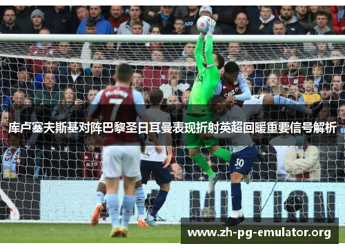 库卢塞夫斯基对阵巴黎圣日耳曼表现折射英超回暖重要信号解析