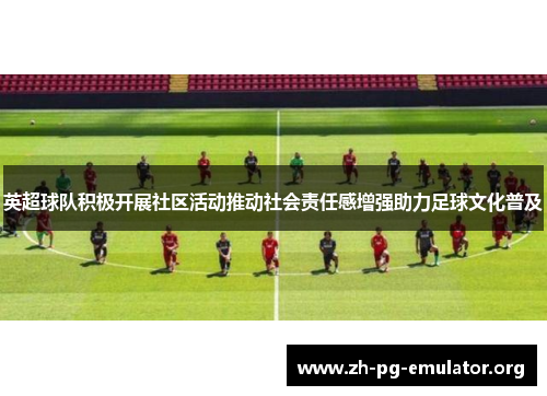 英超球队积极开展社区活动推动社会责任感增强助力足球文化普及 英超球队积极开展社区活动推动社会责任感增强助力足球文化普及