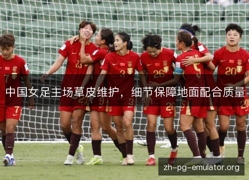 中国女足主场草皮维护,细节保障地面配合质量 中国女足主场草皮维护,细节保障地面配合质量